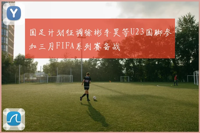 国足计划征调徐彬李昊等U23国脚参加三月FIFA系列赛备战