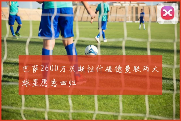 巴萨2600万买断拉什福德曼联两大球星愿意回归