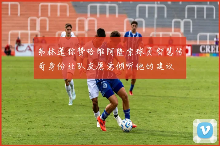 弗林蓬称赞哈维阿隆索球员智慧传奇身份让队友愿意倾听他的建议